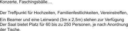 Der Treffpunkt fr Hochzeiten, Familienfestlichkeiten, Vereinstreffen, Konzerte, Faschingsblle.... Der Saal bietet Platz fr 60 bis zu 250 Personen, je nach Anordnung Ein Beamer und eine Leinwand (3m x 2,5m) stehen zur Verfgung der Tische.